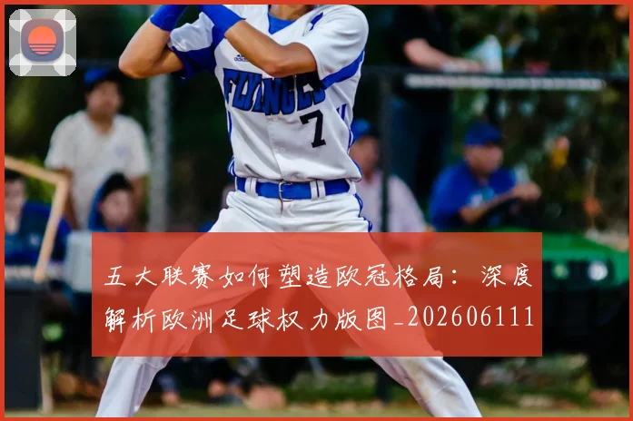 五大联赛如何塑造欧冠格局:深度解析欧洲足球权力版图_20260611141041