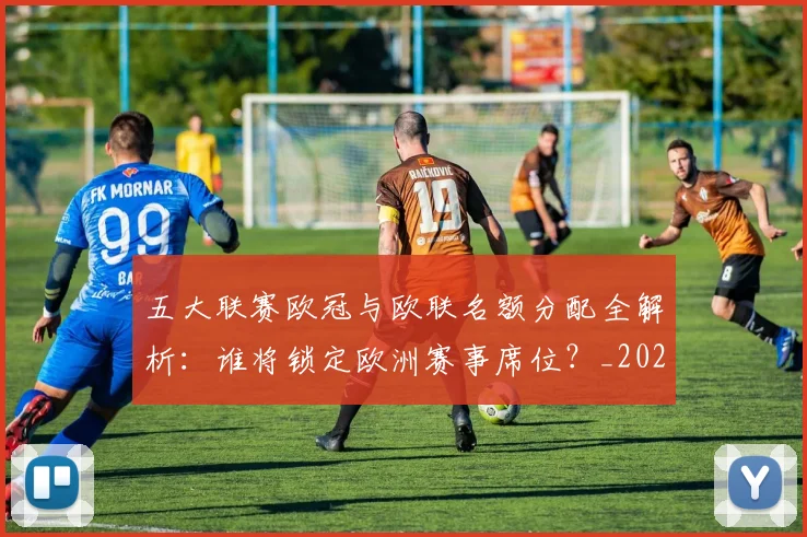 五大联赛欧冠与欧联名额分配全解析:谁将锁定欧洲赛事席位?_20260611141730