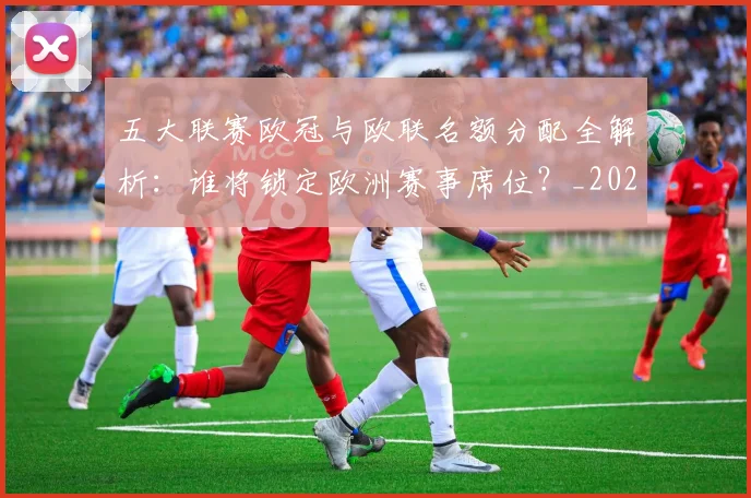 五大联赛欧冠与欧联名额分配全解析：谁将锁定欧洲赛事席位？_20260611141730
