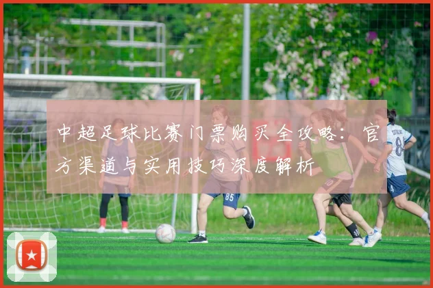中超足球比赛门票购买全攻略:官方渠道与实用技巧深度解析