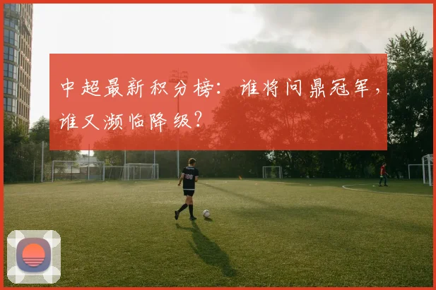 中超最新积分榜：谁将问鼎冠军，谁又濒临降级？