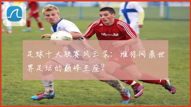 足球十大联赛风云录:谁将问鼎世界足坛的巅峰王座?