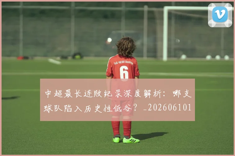 中超最长连败纪录深度解析：哪支球队陷入历史性低谷？_20260610190427