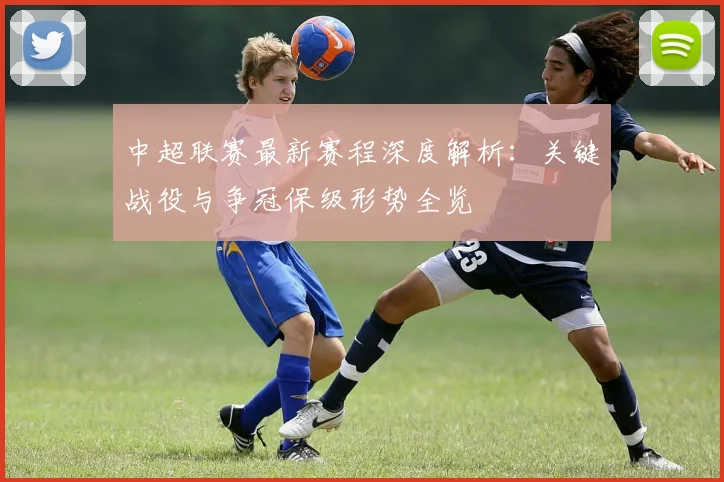中超联赛最新赛程深度解析:关键战役与争冠保级形势全览