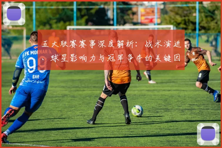 五大联赛赛事深度解析：战术演进、球星影响力与冠军争夺的关键因素
