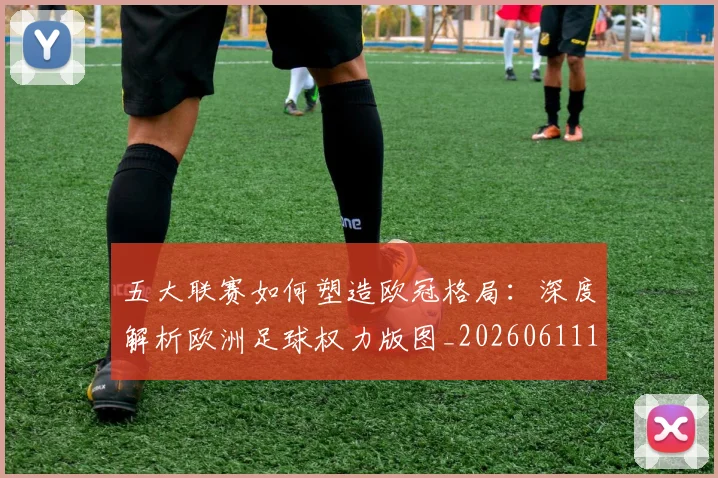 五大联赛如何塑造欧冠格局：深度解析欧洲足球权力版图_20260611141041
