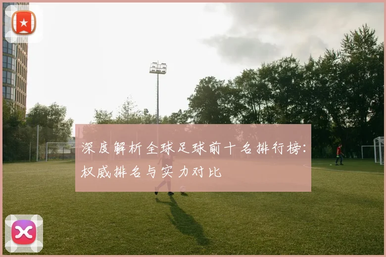 深度解析全球足球前十名排行榜：权威排名与实力对比